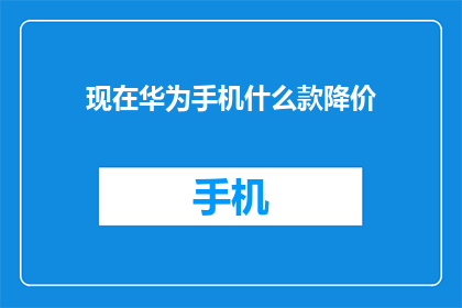 现在华为手机什么款降价(华为手机最新款降价信息，你值得拥有的性价比之选)